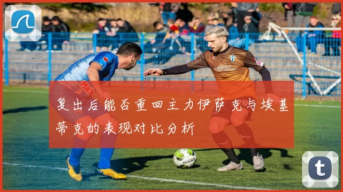 复出后能否重回主力伊萨克与埃基蒂克的表现对比分析