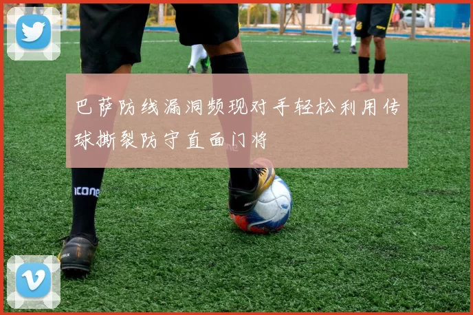 巴萨防线漏洞频现对手轻松利用传球撕裂防守直面门将