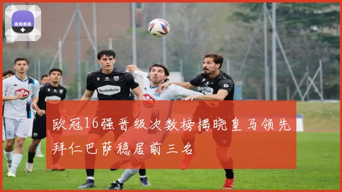 欧冠16强晋级次数榜揭晓皇马领先拜仁巴萨稳居前三名
