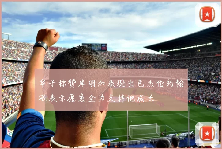 华子称赞库明加表现出色杰伦约翰逊表示愿意全力支持他成长