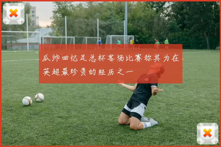 瓜帅回忆足总杯客场比赛称其为在英超最珍贵的经历之一