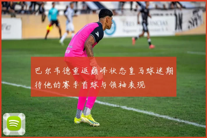 巴尔韦德重返巅峰状态皇马球迷期待他的赛季首球与领袖表现