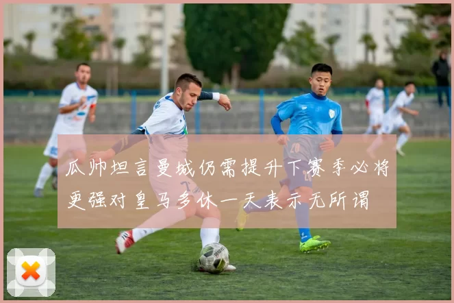 瓜帅坦言曼城仍需提升下赛季必将更强对皇马多休一天表示无所谓