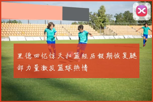 里德回忆惊天扣篮经历假期恢复腿部力量激发篮球热情