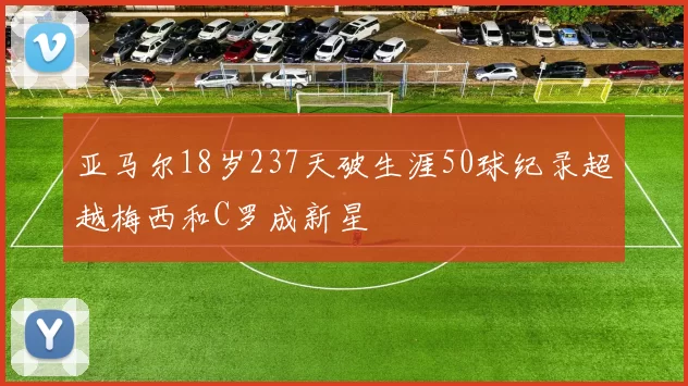 亚马尔18岁237天破生涯50球纪录超越梅西和C罗成新星