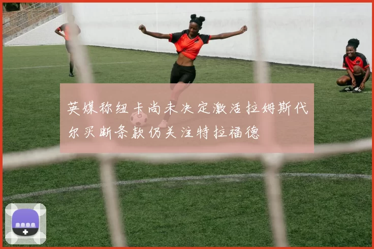 英媒称纽卡尚未决定激活拉姆斯代尔买断条款仍关注特拉福德