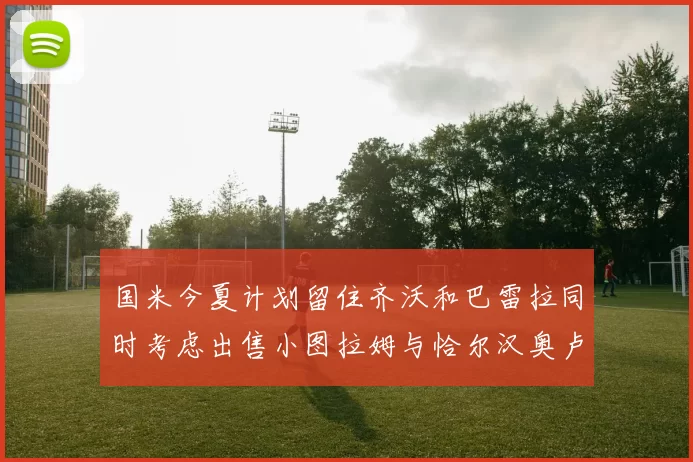 国米今夏计划留住齐沃和巴雷拉同时考虑出售小图拉姆与恰尔汉奥卢
