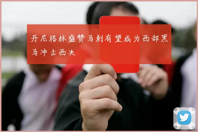 丹尼格林盛赞马刺有望成为西部黑马冲击西决