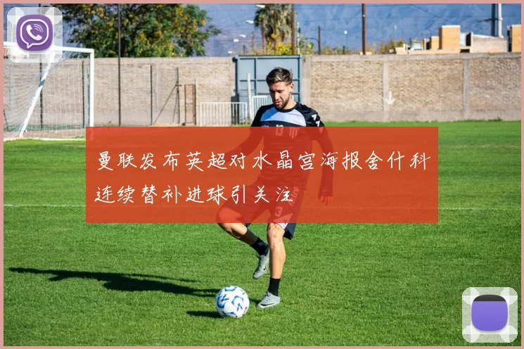 曼联发布英超对水晶宫海报舍什科连续替补进球引关注