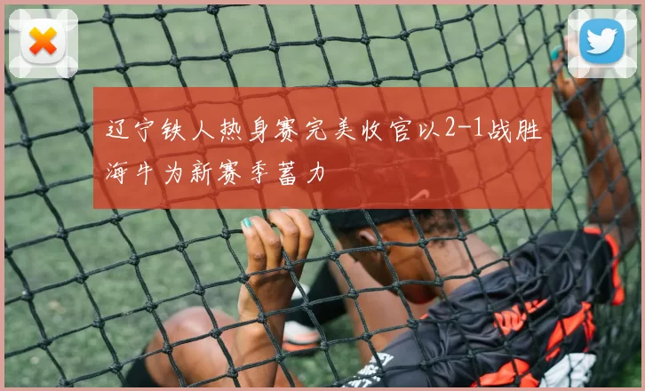 辽宁铁人热身赛完美收官以2-1战胜海牛为新赛季蓄力