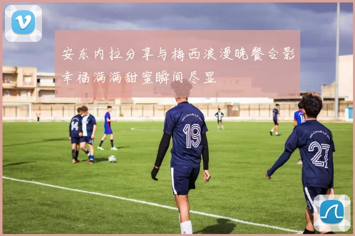 安东内拉分享与梅西浪漫晚餐合影幸福满满甜蜜瞬间尽显
