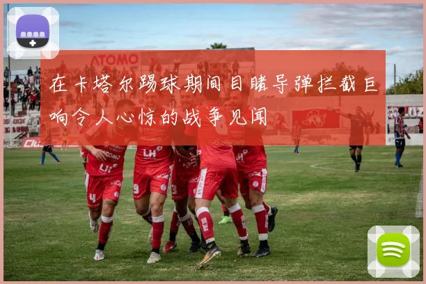 在卡塔尔踢球期间目睹导弹拦截巨响令人心惊的战争见闻