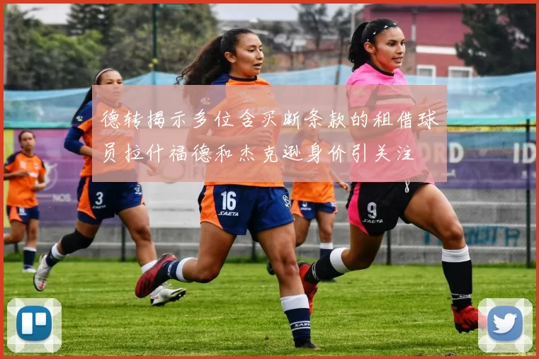德转揭示多位含买断条款的租借球员拉什福德和杰克逊身价引关注