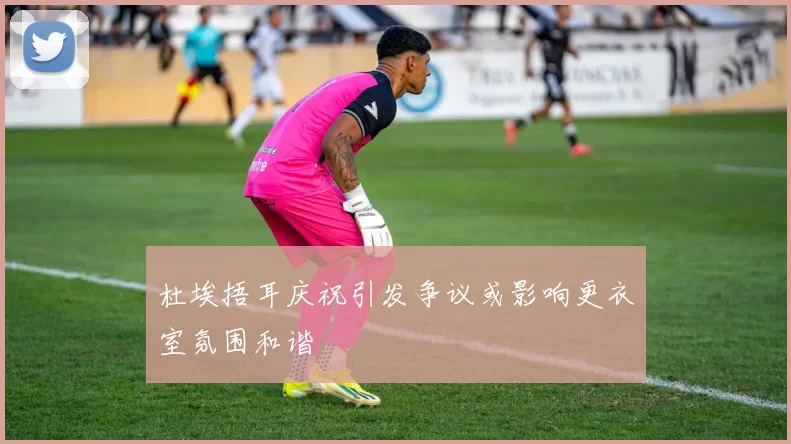 杜埃捂耳庆祝引发争议或影响更衣室氛围和谐