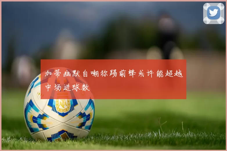 加蒂幽默自嘲称踢前锋或许能超越中场进球数