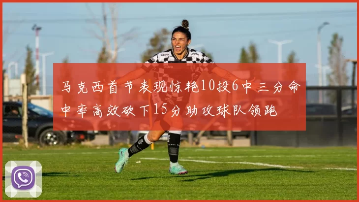 马克西首节表现惊艳10投6中三分命中率高效砍下15分助攻球队领跑