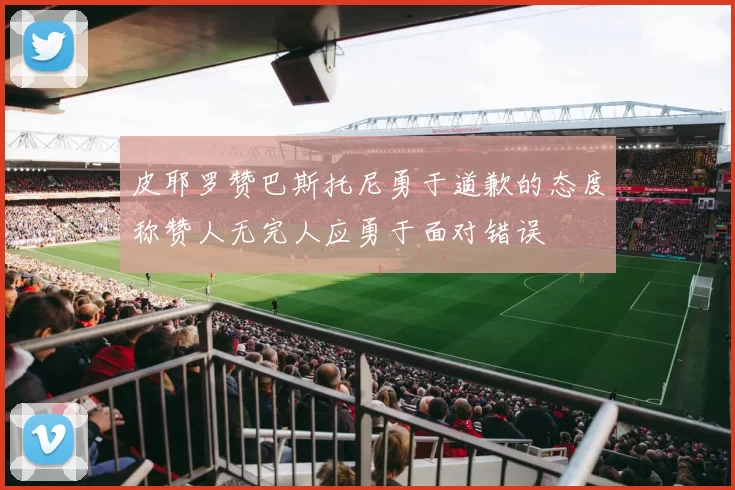 皮耶罗赞巴斯托尼勇于道歉的态度称赞人无完人应勇于面对错误