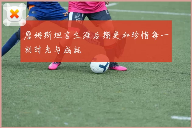 詹姆斯坦言生涯后期更加珍惜每一刻时光与成就