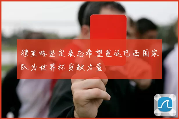穆里略坚定表态希望重返巴西国家队为世界杯贡献力量