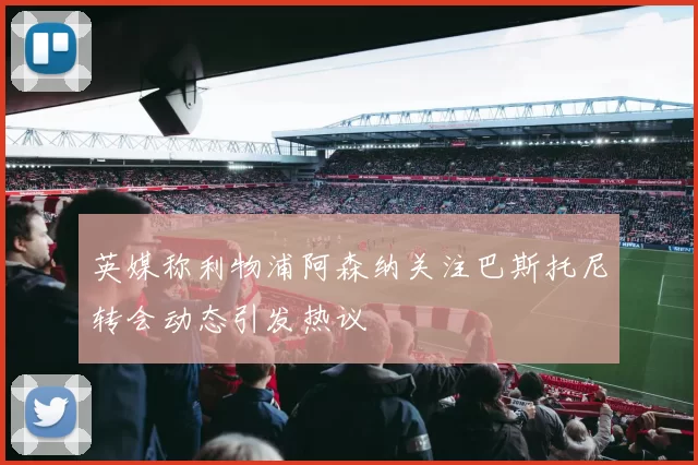 英媒称利物浦阿森纳关注巴斯托尼转会动态引发热议