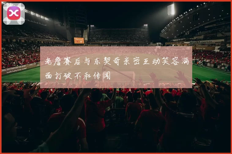 老詹赛后与东契奇亲密互动笑容满面打破不和传闻