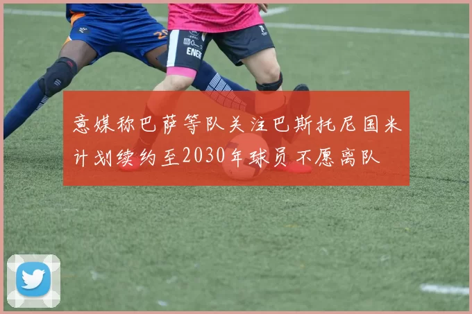 意媒称巴萨等队关注巴斯托尼国米计划续约至2030年球员不愿离队