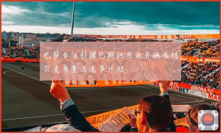 巴萨专注引援巴斯托尼放弃施洛特贝克与皇马竞争计划