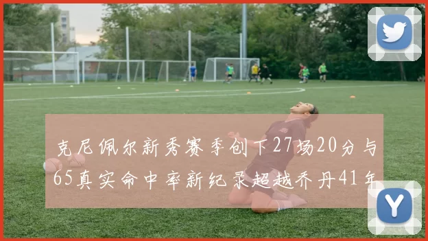 克尼佩尔新秀赛季创下27场20分与65真实命中率新纪录超越乔丹41年历史