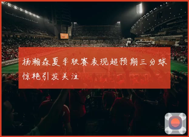 杨瀚森夏季联赛表现超预期三分球惊艳引发关注