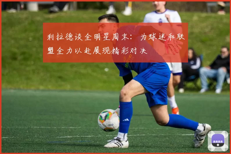 利拉德谈全明星周末：为球迷和联盟全力以赴展现精彩对决
