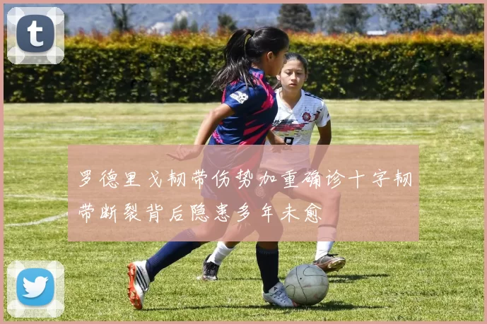 罗德里戈韧带伤势加重确诊十字韧带断裂背后隐患多年未愈