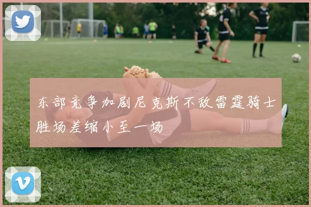 东部竞争加剧尼克斯不敌雷霆骑士胜场差缩小至一场